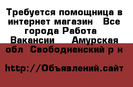 Требуется помощница в интернет-магазин - Все города Работа » Вакансии   . Амурская обл.,Свободненский р-н